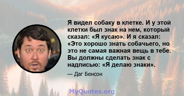 Я видел собаку в клетке. И у этой клетки был знак на нем, который сказал: «Я кусаю». И я сказал: «Это хорошо знать собачьего, но это не самая важная вещь в тебе. Вы должны сделать знак с надписью: «Я делаю знаки».