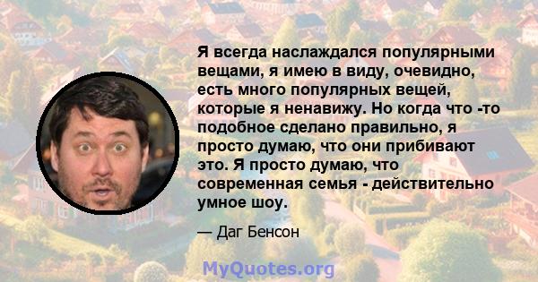 Я всегда наслаждался популярными вещами, я имею в виду, очевидно, есть много популярных вещей, которые я ненавижу. Но когда что -то подобное сделано правильно, я просто думаю, что они прибивают это. Я просто думаю, что