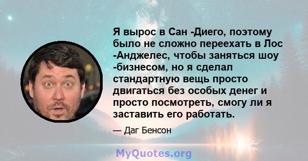 Я вырос в Сан -Диего, поэтому было не сложно переехать в Лос -Анджелес, чтобы заняться шоу -бизнесом, но я сделал стандартную вещь просто двигаться без особых денег и просто посмотреть, смогу ли я заставить его работать.