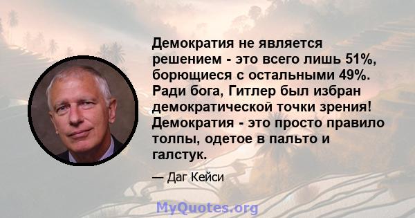 Демократия не является решением - это всего лишь 51%, борющиеся с остальными 49%. Ради бога, Гитлер был избран демократической точки зрения! Демократия - это просто правило толпы, одетое в пальто и галстук.