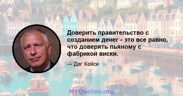 Доверить правительство с созданием денег - это все равно, что доверять пьяному с фабрикой виски.