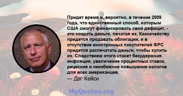 Придет время и, вероятно, в течение 2009 года, что единственный способ, которым США смогут финансировать свой дефицит, - это создать деньги, печатая их. Казначейству придется продавать облигации, и в отсутствие