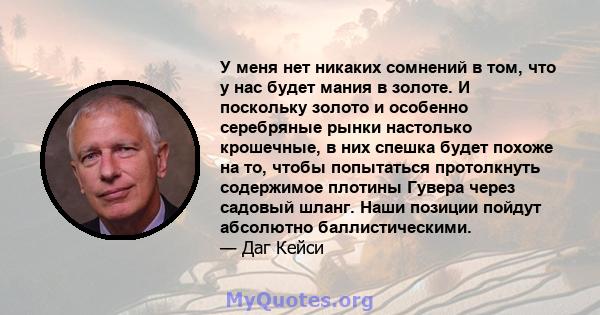 У меня нет никаких сомнений в том, что у нас будет мания в золоте. И поскольку золото и особенно серебряные рынки настолько крошечные, в них спешка будет похоже на то, чтобы попытаться протолкнуть содержимое плотины