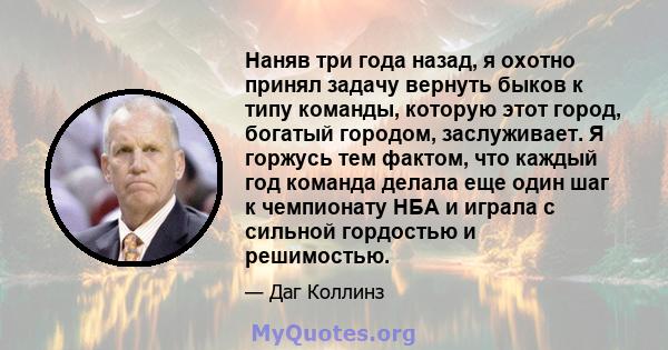 Наняв три года назад, я охотно принял задачу вернуть быков к типу команды, которую этот город, богатый городом, заслуживает. Я горжусь тем фактом, что каждый год команда делала еще один шаг к чемпионату НБА и играла с