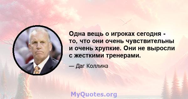 Одна вещь о игроках сегодня - то, что они очень чувствительны и очень хрупкие. Они не выросли с жесткими тренерами.