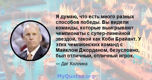 Я думаю, что есть много разных способов победы. Вы видели команды, которые выигрывают чемпионаты с супер-линейной звездой, такой как Коби Брайант. У этих чемпионских команд с Майклом Джорданом, безусловно, был отличный, 