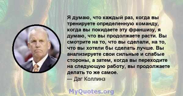 Я думаю, что каждый раз, когда вы тренируете определенную команду, когда вы покидаете эту франшизу, я думаю, что вы продолжаете расти. Вы смотрите на то, что вы сделали, на то, что вы хотели бы сделать лучше. Вы