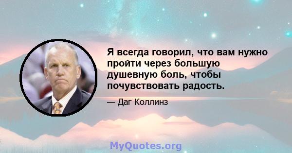 Я всегда говорил, что вам нужно пройти через большую душевную боль, чтобы почувствовать радость.