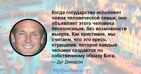 Когда государство исполняет члена человеческой семьи, оно объявляет этого человека бесполезным, без возможности выкупа. Как христиане, мы считаем, что это ересь, отрицание, которое каждый человек создается по