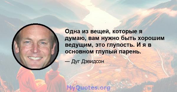 Одна из вещей, которые я думаю, вам нужно быть хорошим ведущим, это глупость. И я в основном глупый парень.