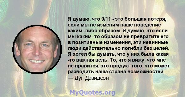 Я думаю, что 9/11 - это большая потеря, если мы не изменим наше поведение каким -либо образом. Я думаю, что если мы каким -то образом не превратите его в позитивные изменения, эти невинные люди действительно погибли без 