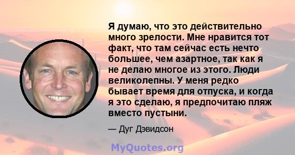 Я думаю, что это действительно много зрелости. Мне нравится тот факт, что там сейчас есть нечто большее, чем азартное, так как я не делаю многое из этого. Люди великолепны. У меня редко бывает время для отпуска, и когда 