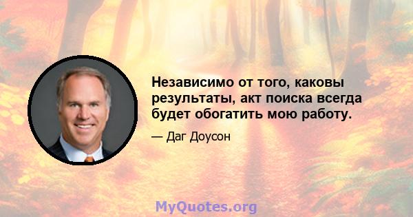 Независимо от того, каковы результаты, акт поиска всегда будет обогатить мою работу.