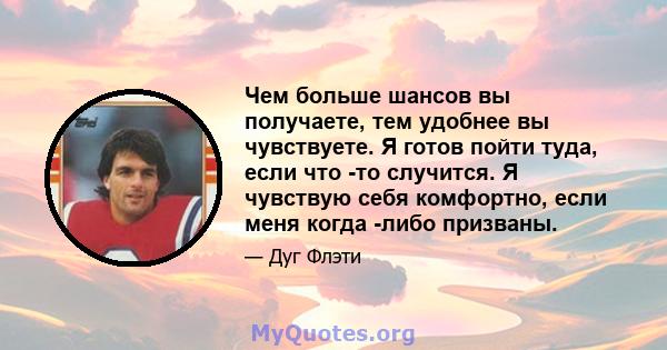 Чем больше шансов вы получаете, тем удобнее вы чувствуете. Я готов пойти туда, если что -то случится. Я чувствую себя комфортно, если меня когда -либо призваны.