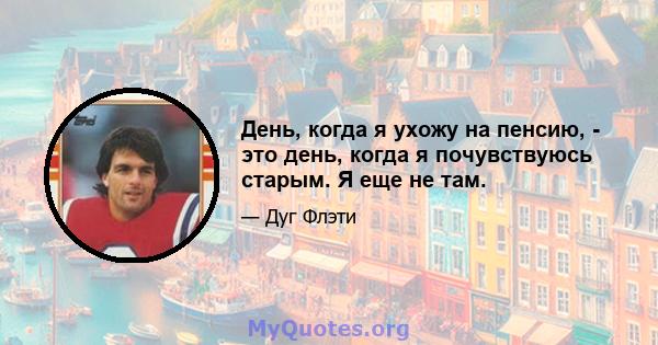 День, когда я ухожу на пенсию, - это день, когда я почувствуюсь старым. Я еще не там.