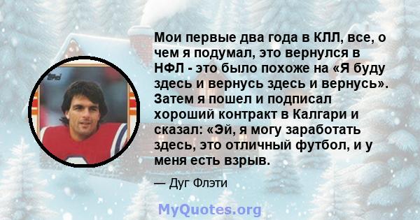 Мои первые два года в КЛЛ, все, о чем я подумал, это вернулся в НФЛ - это было похоже на «Я буду здесь и вернусь здесь и вернусь». Затем я пошел и подписал хороший контракт в Калгари и сказал: «Эй, я могу заработать