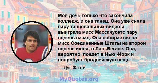 Моя дочь только что закончила колледж, и она танец. Она уже сняла пару танцевальных видео и выиграла мисс Массачусетс пару недель назад. Она собирается на мисс Соединенные Штаты на второй неделе июля, в Лас -Вегасе.