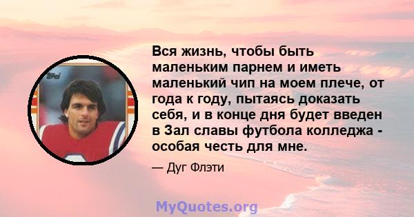 Вся жизнь, чтобы быть маленьким парнем и иметь маленький чип на моем плече, от года к году, пытаясь доказать себя, и в конце дня будет введен в Зал славы футбола колледжа - особая честь для мне.