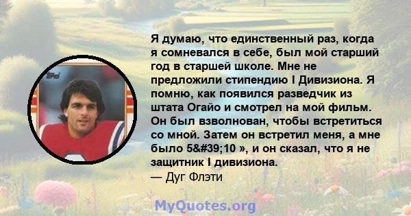 Я думаю, что единственный раз, когда я сомневался в себе, был мой старший год в старшей школе. Мне не предложили стипендию I Дивизиона. Я помню, как появился разведчик из штата Огайо и смотрел на мой фильм. Он был