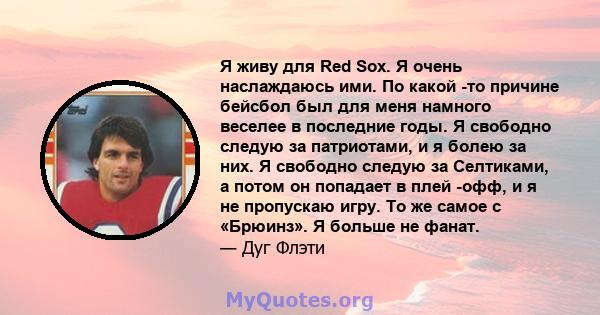 Я живу для Red Sox. Я очень наслаждаюсь ими. По какой -то причине бейсбол был для меня намного веселее в последние годы. Я свободно следую за патриотами, и я болею за них. Я свободно следую за Селтиками, а потом он