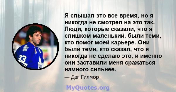 Я слышал это все время, но я никогда не смотрел на это так. Люди, которые сказали, что я слишком маленький, были теми, кто помог моей карьере. Они были теми, кто сказал, что я никогда не сделаю это, и именно они