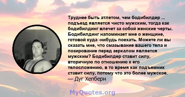 Труднее быть атлетом, чем бодибилдер ... подъезд является чисто мужским, тогда как бодибилдинг влечет за собой женские черты. Бодибилдинг напоминает мне о женщине, готовой куда -нибудь поехать. Можете ли вы сказать мне, 