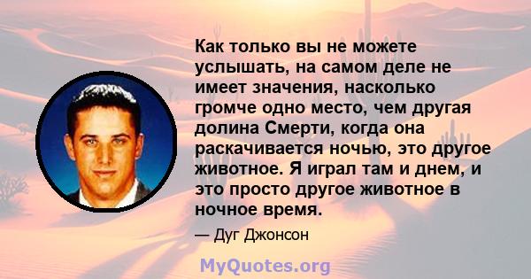 Как только вы не можете услышать, на самом деле не имеет значения, насколько громче одно место, чем другая долина Смерти, когда она раскачивается ночью, это другое животное. Я играл там и днем, и это просто другое