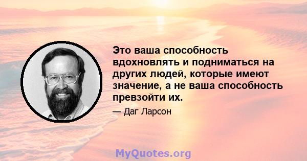 Это ваша способность вдохновлять и подниматься на других людей, которые имеют значение, а не ваша способность превзойти их.