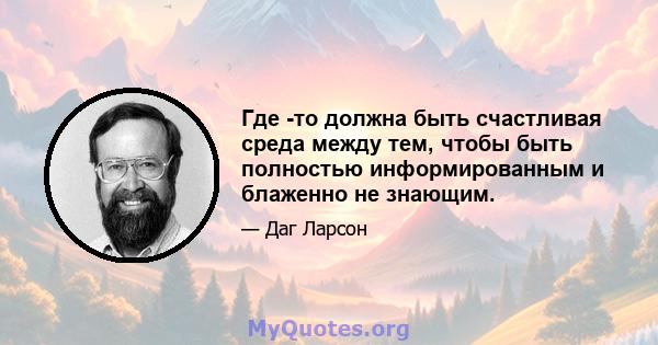 Где -то должна быть счастливая среда между тем, чтобы быть полностью информированным и блаженно не знающим.