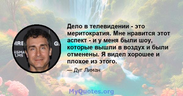 Дело в телевидении - это меритократия. Мне нравится этот аспект - и у меня были шоу, которые вышли в воздух и были отменены. Я видел хорошее и плохое из этого.