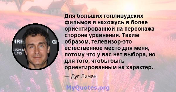 Для больших голливудских фильмов я нахожусь в более ориентированной на персонажа стороне уравнения. Таким образом, телевизор-это естественное место для меня, потому что у вас нет выбора, но для того, чтобы быть