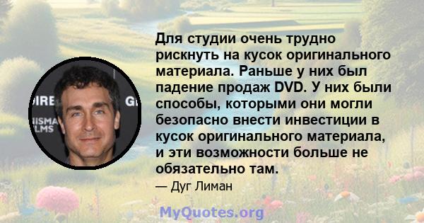 Для студии очень трудно рискнуть на кусок оригинального материала. Раньше у них был падение продаж DVD. У них были способы, которыми они могли безопасно внести инвестиции в кусок оригинального материала, и эти