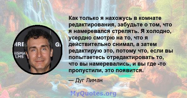 Как только я нахожусь в комнате редактирования, забудьте о том, что я намеревался стрелять. Я холодно, усердно смотрю на то, что я действительно снимал, а затем редактирую это, потому что, если вы попытаетесь