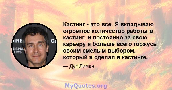 Кастинг - это все. Я вкладываю огромное количество работы в кастинг, и постоянно за свою карьеру я больше всего горжусь своим смелым выбором, который я сделал в кастинге.