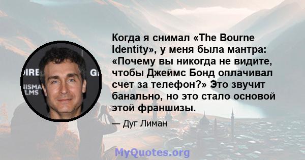 Когда я снимал «The Bourne Identity», у меня была мантра: «Почему вы никогда не видите, чтобы Джеймс Бонд оплачивал счет за телефон?» Это звучит банально, но это стало основой этой франшизы.