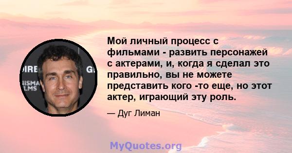 Мой личный процесс с фильмами - развить персонажей с актерами, и, когда я сделал это правильно, вы не можете представить кого -то еще, но этот актер, играющий эту роль.