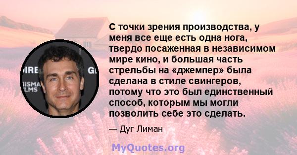 С точки зрения производства, у меня все еще есть одна нога, твердо посаженная в независимом мире кино, и большая часть стрельбы на «джемпер» была сделана в стиле свингеров, потому что это был единственный способ,