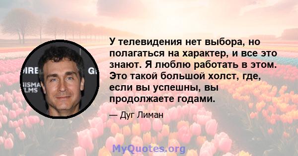 У телевидения нет выбора, но полагаться на характер, и все это знают. Я люблю работать в этом. Это такой большой холст, где, если вы успешны, вы продолжаете годами.