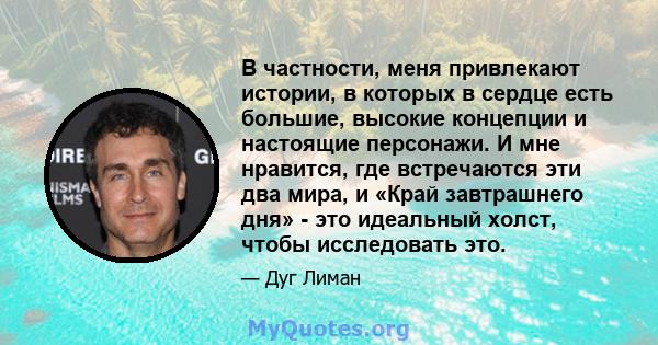 В частности, меня привлекают истории, в которых в сердце есть большие, высокие концепции и настоящие персонажи. И мне нравится, где встречаются эти два мира, и «Край завтрашнего дня» - это идеальный холст, чтобы