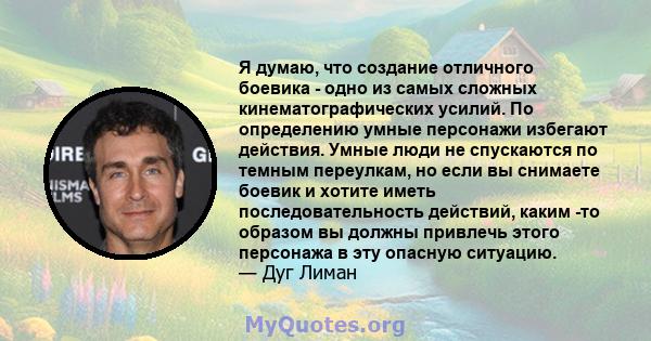 Я думаю, что создание отличного боевика - одно из самых сложных кинематографических усилий. По определению умные персонажи избегают действия. Умные люди не спускаются по темным переулкам, но если вы снимаете боевик и