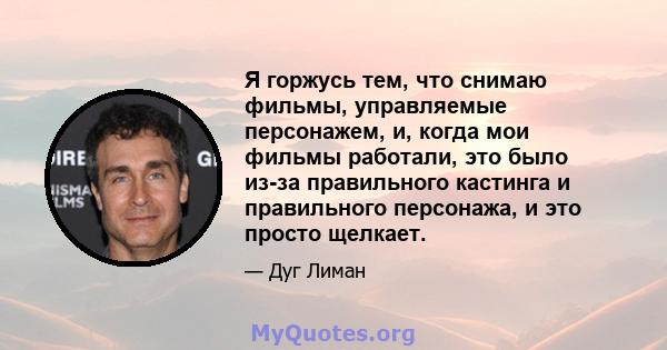 Я горжусь тем, что снимаю фильмы, управляемые персонажем, и, когда мои фильмы работали, это было из-за правильного кастинга и правильного персонажа, и это просто щелкает.