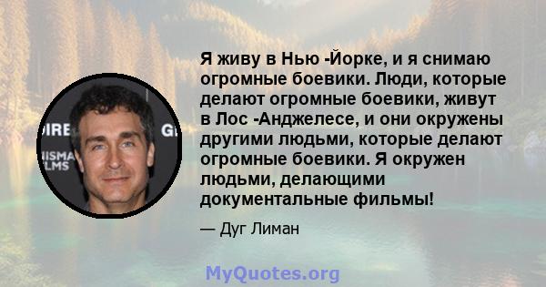 Я живу в Нью -Йорке, и я снимаю огромные боевики. Люди, которые делают огромные боевики, живут в Лос -Анджелесе, и они окружены другими людьми, которые делают огромные боевики. Я окружен людьми, делающими документальные 