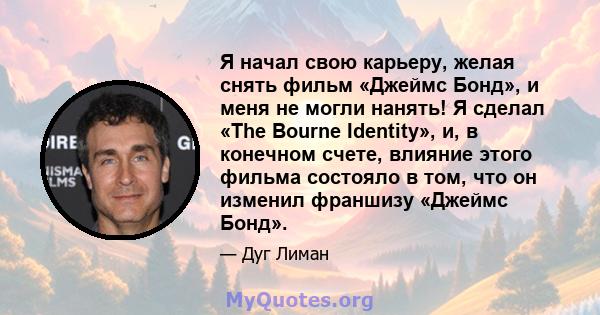 Я начал свою карьеру, желая снять фильм «Джеймс Бонд», и меня не могли нанять! Я сделал «The Bourne Identity», и, в конечном счете, влияние этого фильма состояло в том, что он изменил франшизу «Джеймс Бонд».