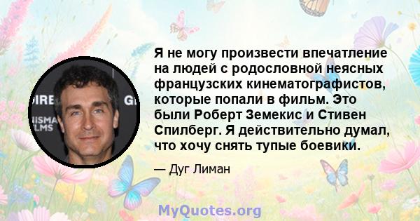 Я не могу произвести впечатление на людей с родословной неясных французских кинематографистов, которые попали в фильм. Это были Роберт Земекис и Стивен Спилберг. Я действительно думал, что хочу снять тупые боевики.