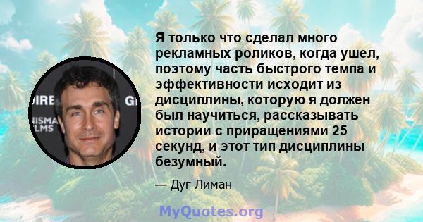 Я только что сделал много рекламных роликов, когда ушел, поэтому часть быстрого темпа и эффективности исходит из дисциплины, которую я должен был научиться, рассказывать истории с приращениями 25 секунд, и этот тип