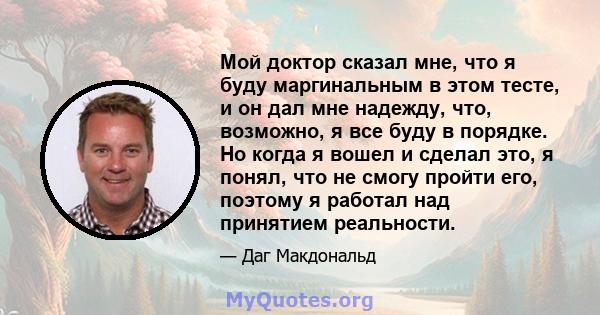 Мой доктор сказал мне, что я буду маргинальным в этом тесте, и он дал мне надежду, что, возможно, я все буду в порядке. Но когда я вошел и сделал это, я понял, что не смогу пройти его, поэтому я работал над принятием