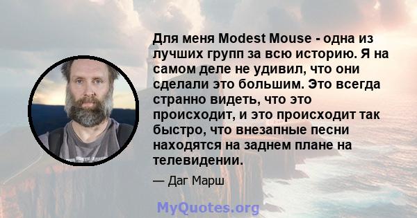 Для меня Modest Mouse - одна из лучших групп за всю историю. Я на самом деле не удивил, что они сделали это большим. Это всегда странно видеть, что это происходит, и это происходит так быстро, что внезапные песни