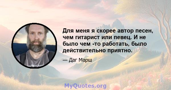 Для меня я скорее автор песен, чем гитарист или певец. И не было чем -то работать, было действительно приятно.