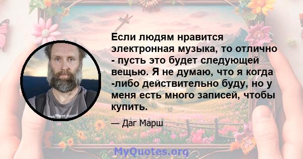 Если людям нравится электронная музыка, то отлично - пусть это будет следующей вещью. Я не думаю, что я когда -либо действительно буду, но у меня есть много записей, чтобы купить.