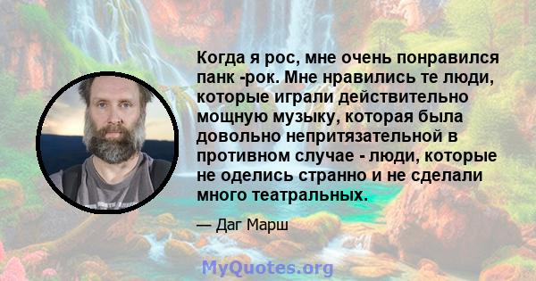 Когда я рос, мне очень понравился панк -рок. Мне нравились те люди, которые играли действительно мощную музыку, которая была довольно непритязательной в противном случае - люди, которые не оделись странно и не сделали